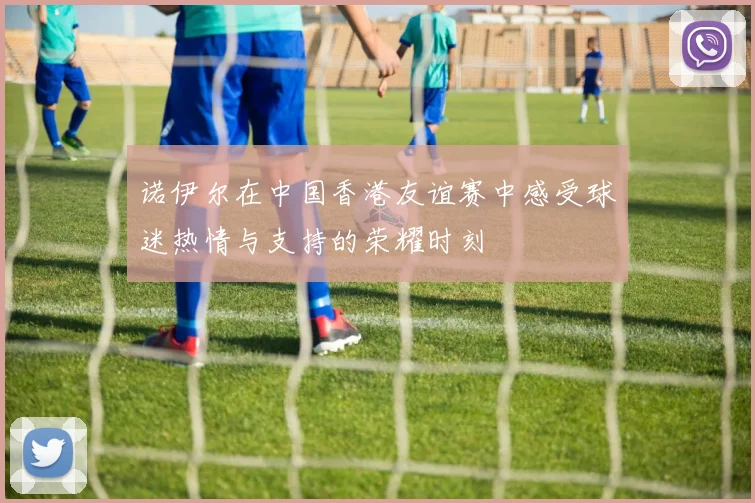 诺伊尔在中国香港友谊赛中感受球迷热情与支持的荣耀时刻