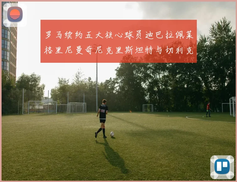 罗马续约五大核心球员迪巴拉佩莱格里尼曼奇尼克里斯坦特与切利克共创未来