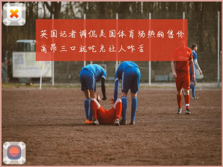 英国记者调侃美国体育场热狗售价高昂三口就吃光让人咋舌