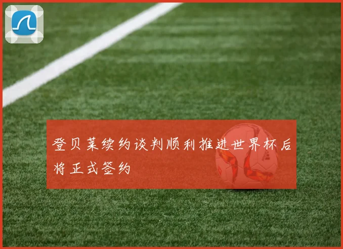 登贝莱续约谈判顺利推进世界杯后将正式签约