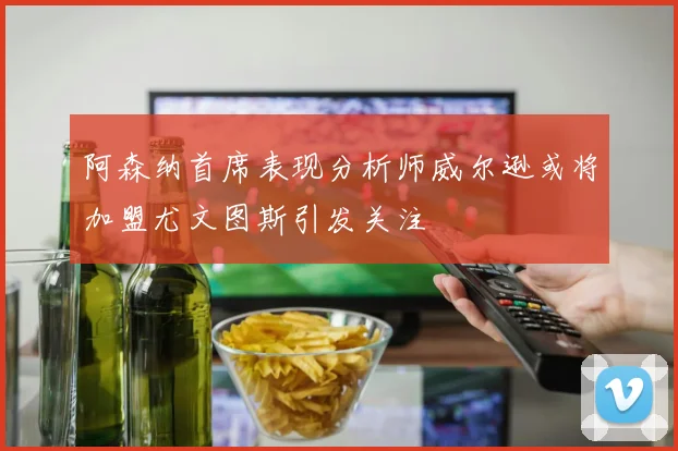 阿森纳首席表现分析师威尔逊或将加盟尤文图斯引发关注