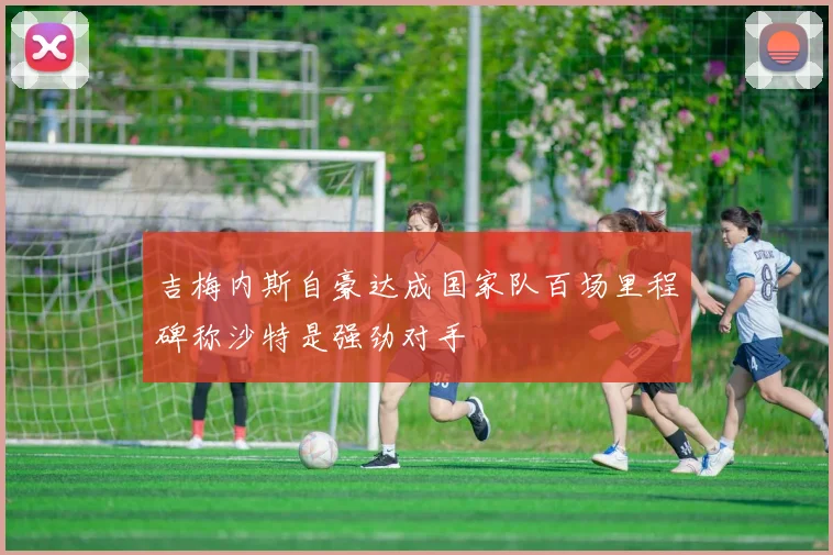 吉梅内斯自豪达成国家队百场里程碑称沙特是强劲对手