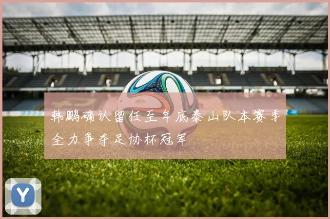 韩鹏确认留任至年底泰山队本赛季全力争夺足协杯冠军