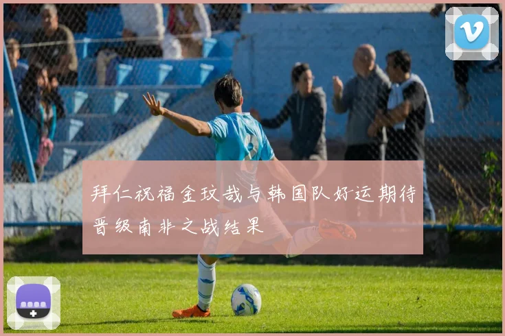 拜仁祝福金玟哉与韩国队好运期待晋级南非之战结果