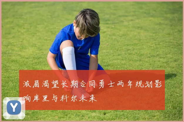 浓眉渴望长期合同勇士两年规划影响库里与科尔未来