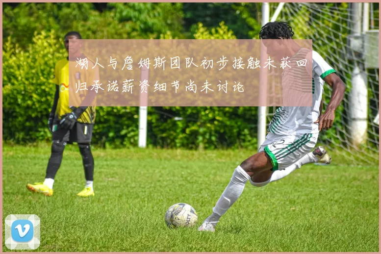 湖人与詹姆斯团队初步接触未获回归承诺薪资细节尚未讨论