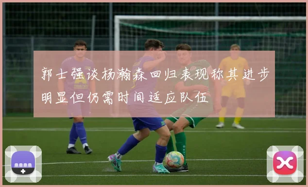郭士强谈杨瀚森回归表现称其进步明显但仍需时间适应队伍