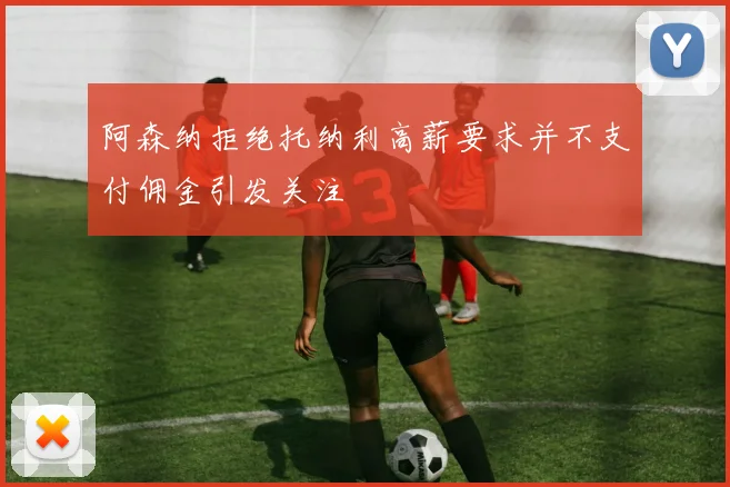 阿森纳拒绝托纳利高薪要求并不支付佣金引发关注