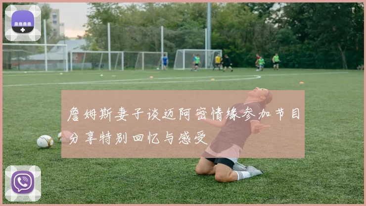 詹姆斯妻子谈迈阿密情缘参加节目分享特别回忆与感受