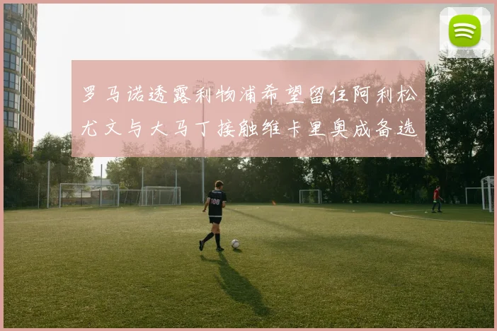 罗马诺透露利物浦希望留住阿利松尤文与大马丁接触维卡里奥成备选