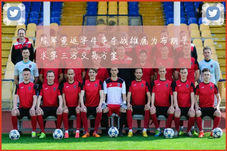绿军重返字母争夺战雄鹿为布朗寻求第三方交易方案