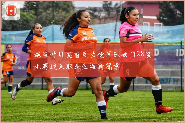 施洛特贝克首度为德国队破门28场比赛迎来职业生涯新篇章