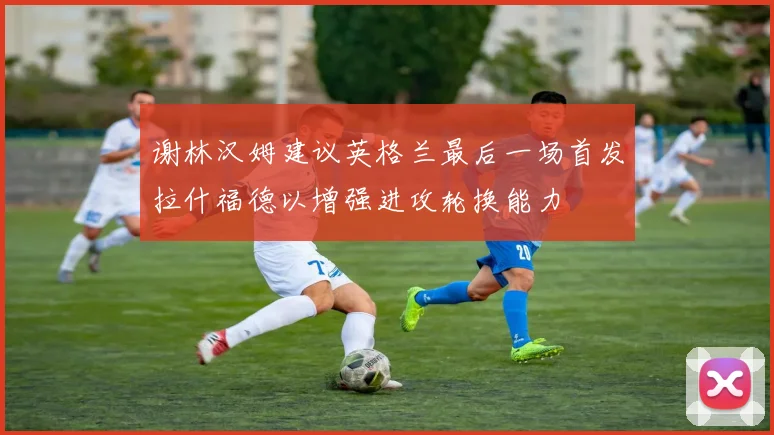 谢林汉姆建议英格兰最后一场首发拉什福德以增强进攻轮换能力