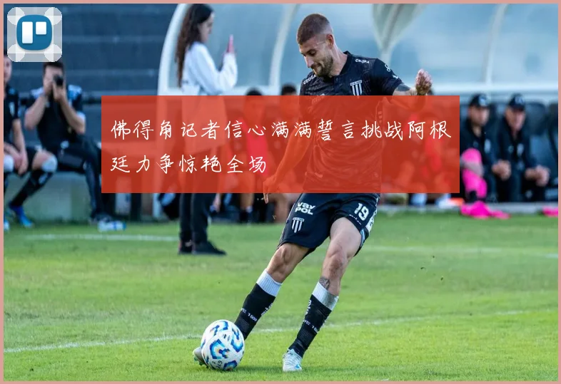 佛得角记者信心满满誓言挑战阿根廷力争惊艳全场