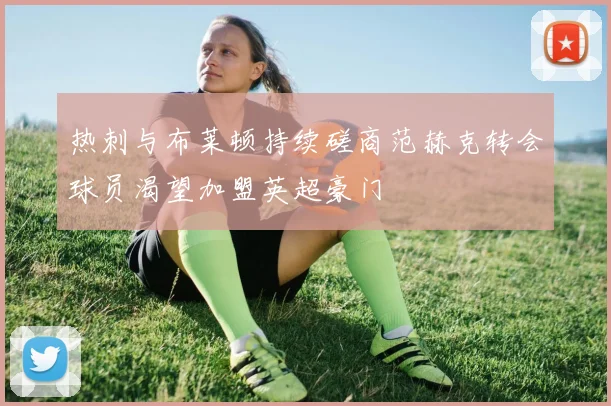 热刺与布莱顿持续磋商范赫克转会球员渴望加盟英超豪门