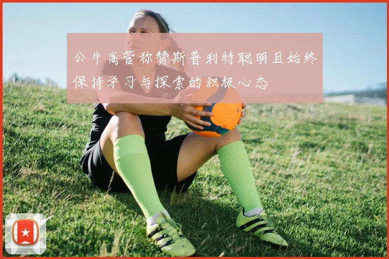 公牛高管称赞斯普利特聪明且始终保持学习与探索的积极心态