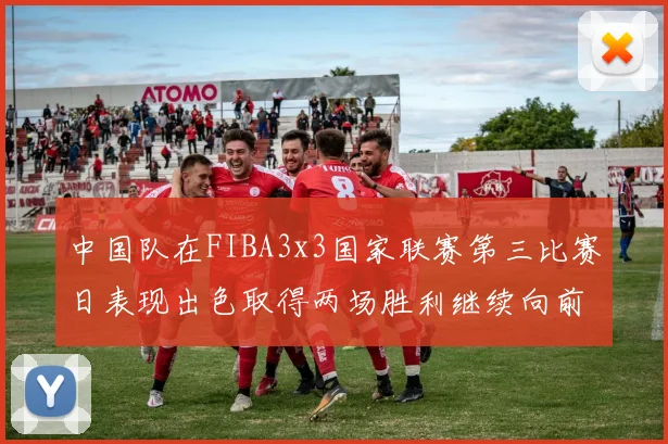 中国队在FIBA3x3国家联赛第三比赛日表现出色取得两场胜利继续向前迈进