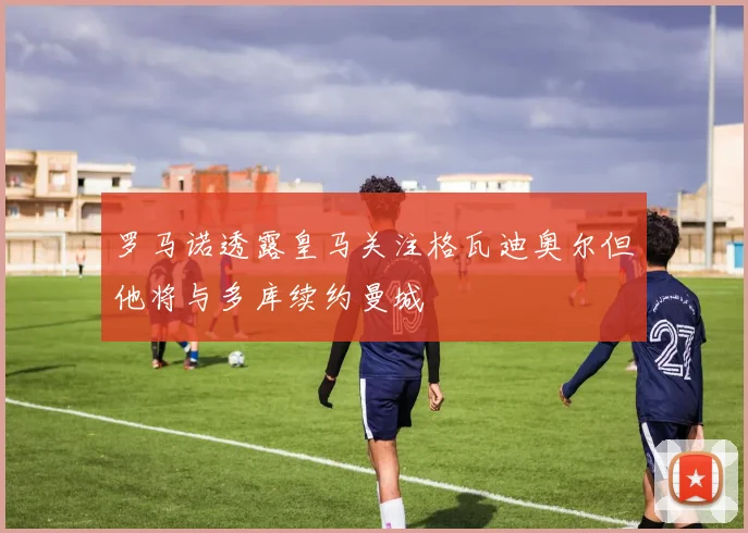 罗马诺透露皇马关注格瓦迪奥尔但他将与多库续约曼城